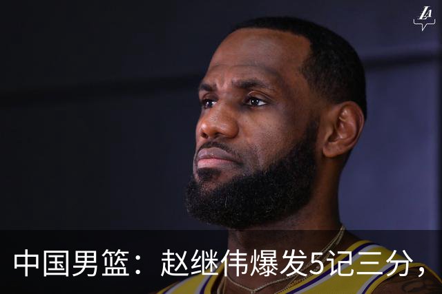 中国男篮：赵继伟爆发5记三分，奇兵17分，林庭谦空砍28分